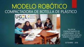 MODELO ROBÓTICO
COMPACTADORA DE BOTELLA DE PLÁSTICO
TALLER DE
FORTALECIMIENTO DE
CAPACIDADES TIC EN
ROBÓTICA EDUCATIVA Y/O
ROBÓTICA EDUCATIVA Y
TABLET
SETIEMBRE - 2016
 