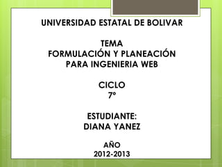 UNIVERSIDAD ESTATAL DE BOLIVAR

           TEMA
 FORMULACIÓN Y PLANEACIÓN
    PARA INGENIERIA WEB

            CICLO
              7º

         ESTUDIANTE:
        DIANA YANEZ

             AÑO
           2012-2013
 