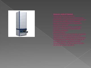 Almacén vertical ClasimatSistema de almacén vertical automático, formado por una estructura portante en la que la entrada y la salida de las mercancías están automatizadas gracias a una lanzadera o mecanismo extractor y elevador. En esta máquina se aplica el principio "producto a hombre", lo que permite:Optimizar recorridosReducir tiempos El funcionamiento es muy simple; el operario selecciona en la pantalla el producto deseado y, automáticamente, la lanzadera se desplaza en vertical hasta el nivel en el que está ubicado, extrae la bandeja correspondiente y la lleva hasta el puesto de picking o mesa de salida.