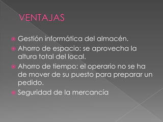 VENTAJASGestión informática del almacén.Ahorro de espacio: se aprovecha la altura total del local. Ahorro de tiempo: el operario no se ha de mover de su puesto para preparar un pedido. Seguridad de la mercancía