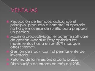 VENTAJASReducción de tiempos: aplicando el principio "producto a hombre" el operario no ha de moverse de su sitio para preparar un pedido. Máxima productividad: el potente software de gestión MecaluxEasy optimiza los movimientos hasta en un 60% más que otros sistemas. Gestión de stock: control permanente del inventario. Retorno de la inversión: a corto plazo. Disminución de errores en más del 90%.  