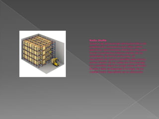 Radio-ShuttleSistema de almacenaje semiautomático de paletización compacta que utiliza carros eléctricos, denominados Radio-Shuttle, para hacer movimientos internos dentro de las estanterías de forma autónoma, sin necesidad de que las carretillas elevadoras entren dentro de las calles de almacenaje.Las carretillas dejan la carga sobre el Radio-Shuttle y éste se desplaza a lo largo de los carriles hasta depositarla en su ubicación.