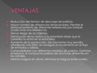 VENTAJASReducción del tiempo de descarga de paletas. Mayor número de referencias almacenadas. Permite el almacenamiento de diferentes referencias por módulo (cada nivel una referencia). Menor riesgo de accidentes. Disminución de los daños a la estantería dado que la carretilla no entra en la estantería. Aumento de la producción. De una forma muy sencilla, añadiendo más RSM, se consigue un incremento en el flujo de entradas y salidas. Compatibilidad con diferentes medidas de paletas. Optimiza el espacio al compactar paletas de anchuras diferentes en los canales. Mínima holgura en altura. Minimiza la holgura entre niveles.