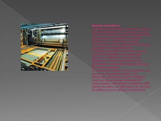 Parkings automáticosEl parque automovilístico crece día a día y el espacio disponible en las ciudades es cada vez menor. Para dar solución al problema de aparcamiento, el parking automático representa una alternativa al garaje convencional, ya que aprovecha el espacio disponible más eficientemente. El parking automático es un sistema en el que los automóviles son almacenados gracias a la utilización de robots que desplazan el coche verticalmente con elevadores y lo trasladan horizontalmente a través de lanzaderas. Al carecer de rampas y zonas de tránsito, se ahorra un importante espacio. Una instalación automática puede multiplicar hasta por tres el número de plazas de aparcamiento. Este sistema requiere un 35% menos de suelo y un 60% menos de volumen de edificio que un parking convencional.