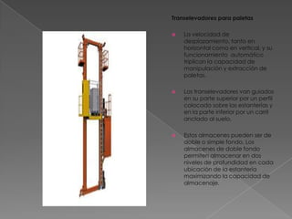 Transelevadores para paletasLa velocidad de desplazamiento, tanto en horizontal como en vertical, y su funcionamiento  automático triplican la capacidad de manipulación y extracción de paletas.Los transelevadores van guiados en su parte superior por un perfil colocado sobre las estanterías y en la parte inferior por un carril anclado al suelo.Estos almacenes pueden ser de doble o simple fondo. Los almacenes de doble fondo permiten almacenar en dos niveles de profundidad en cada ubicación de la estantería maximizando la capacidad de almacenaje.
