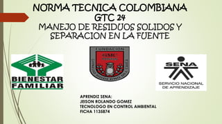 NORMA TECNICA COLOMBIANA
GTC 24
MANEJO DE RESIDUOS SOLIDOS Y
SEPARACION EN LA FUENTE
APRENDIZ SENA:
JEISON ROLANDO GOMEZ
TECNOLOGO EN CONTROL AMBIENTAL
FICHA 1135874
 