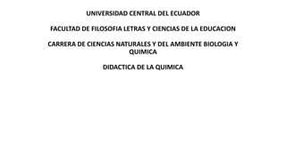 UNIVERSIDAD CENTRAL DEL ECUADOR
FACULTAD DE FILOSOFIA LETRAS Y CIENCIAS DE LA EDUCACION
CARRERA DE CIENCIAS NATURALES Y DEL AMBIENTE BIOLOGIA Y
QUIMICA
DIDACTICA DE LA QUIMICA
 