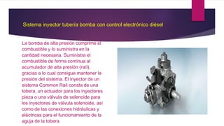 Sistema inyector tubería bomba con control electrónico diésel
La bomba de alta presión comprime el
combustible y lo suministra en la
cantidad necesaria. Suministra el
combustible de forma continua al
acumulador de alta presión (raíl),
gracias a lo cual consigue mantener la
presión del sistema. El inyector de un
sistema Common Rail consta de una
tobera, un actuador para los inyectores
pieza o una válvula de solenoide para
los inyectores de válvula solenoide, así
como de las conexiones hidráulicas y
eléctricas para el funcionamiento de la
aguja de la tobera.
 