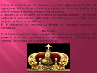 Forma de Gobierno es un concepto que hace referencia al modelo de
organización del poder constitucional que adopta un Estado en función de la
relación existente entre los distintos tipos de poderes.
El gobierno se define como una instancia de dirección suprema y de máximo
control de la administración del Estado. Estas labores son cumplidas por un
conjunto de funcionarios públicos.
En la actualidad, los gobiernos se dividen en monarquía, autocracia y
democracia.
Monarquía

Es la forma de gobierno en la cual el jefe del Estado es un rey o príncipe. Este
posee un poder vitalicio (gobierna de por vida) y hereditario (recibe el poder por
herencia, formándose una dinastía o familia real).

 