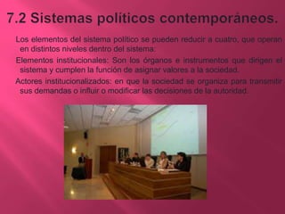 Los elementos del sistema político se pueden reducir a cuatro, que operan
en distintos niveles dentro del sistema:
Elementos institucionales: Son los órganos e instrumentos que dirigen el
sistema y cumplen la función de asignar valores a la sociedad.
Actores institucionalizados: en que la sociedad se organiza para transmitir
sus demandas o influir o modificar las decisiones de la autoridad.

 