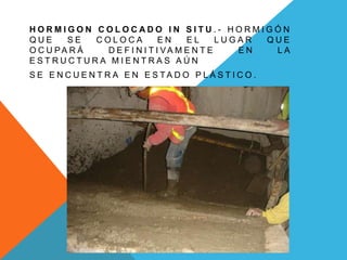 HORMIGON COLOCADO IN SITU.- HORMIGÓN
QUE     SE   COLOCA          EN    EL      LUGAR QUE
O C U PA R Á  D E F I N I T I VA M E N T E    EN  LA
ESTRUCTURA MIENTRAS AÚN
S E E N C U E N T R A E N E S TA D O P L Á S T I C O .
 