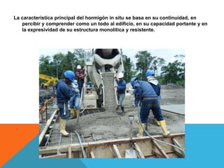 La característica principal del hormigón in situ se basa en su continuidad, en
   percibir y comprender como un todo al edificio, en su capacidad portante y en
   la expresividad de su estructura monolítica y resistente.
 