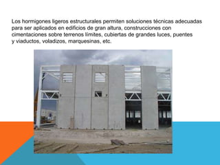 Los hormigones ligeros estructurales permiten soluciones técnicas adecuadas
para ser aplicados en edificios de gran altura, construcciones con
cimentaciones sobre terrenos límites, cubiertas de grandes luces, puentes
y viaductos, voladizos, marquesinas, etc.
 