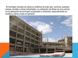 El hormigón armado se utiliza en edificios de todo tipo, caminos, puentes,
presas, túneles y obras industriales. La utilización de fibras es muy común
en la aplicación de hormigón proyectado o shotcrete, especialmente en
túneles y obras civiles en general.
 