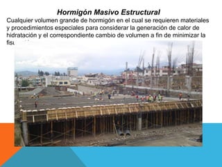 Hormigón Masivo Estructural
Cualquier volumen grande de hormigón en el cual se requieren materiales
y procedimientos especiales para considerar la generación de calor de
hidratación y el correspondiente cambio de volumen a fin de minimizar la
fisuración.
 