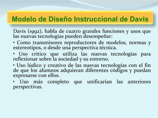 Modelo de Diseño Instruccional de Davis
 Davis (1992), habla de cuatro grandes funciones y usos que
    las nuevas tecnologías pueden desempeñar:
   • Como transmisores reproductores de modelos, normas y
    estereotipos, o desde una perspectiva técnica.
   • Uso crítico que utiliza las nuevas tecnologías para
    reflexionar sobre la sociedad y su entorno.
   • Uso lúdico y creativo de las nuevas tecnologías con el fin
    de que los alumnos adquieran diferentes códigos y puedan
    expresarse con ellos.
   • Uso más completo que unificarían las anteriores
    perspectivas.
 