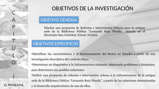 C
A
P
I
T
U
L
O
I
OBJETIVOS DE LA INVESTIGACIÓN
Diseñar una propuesta de Reforma e Intervención Urbana para la antigua
sede de la Biblioteca Pública “Leonardo Ruiz Pineda”, ubicada en el
Municipio San Cristóbal, Estado Táchira.
OBJETIVO GENERAL
OBJETIVOS ESPECIFICOS
•Identificar las características y el funcionamiento del Sector en Estudio a partir de una
investigación descriptiva del contexto físico.
•Determinar un diagnóstico a la Infraestructura existente, detectando problemas y desajustes,
para determinar sus posibles soluciones.
•Definir una propuesta de reforma e intervención urbana a la infraestructura de la antigua
sede de la Biblioteca Pública “Leonardo Ruiz Pineda”, a partir de las soluciones determinadas
y el desarrollo arquitectónico de uno de ellos.
EL PROBLEMA
 