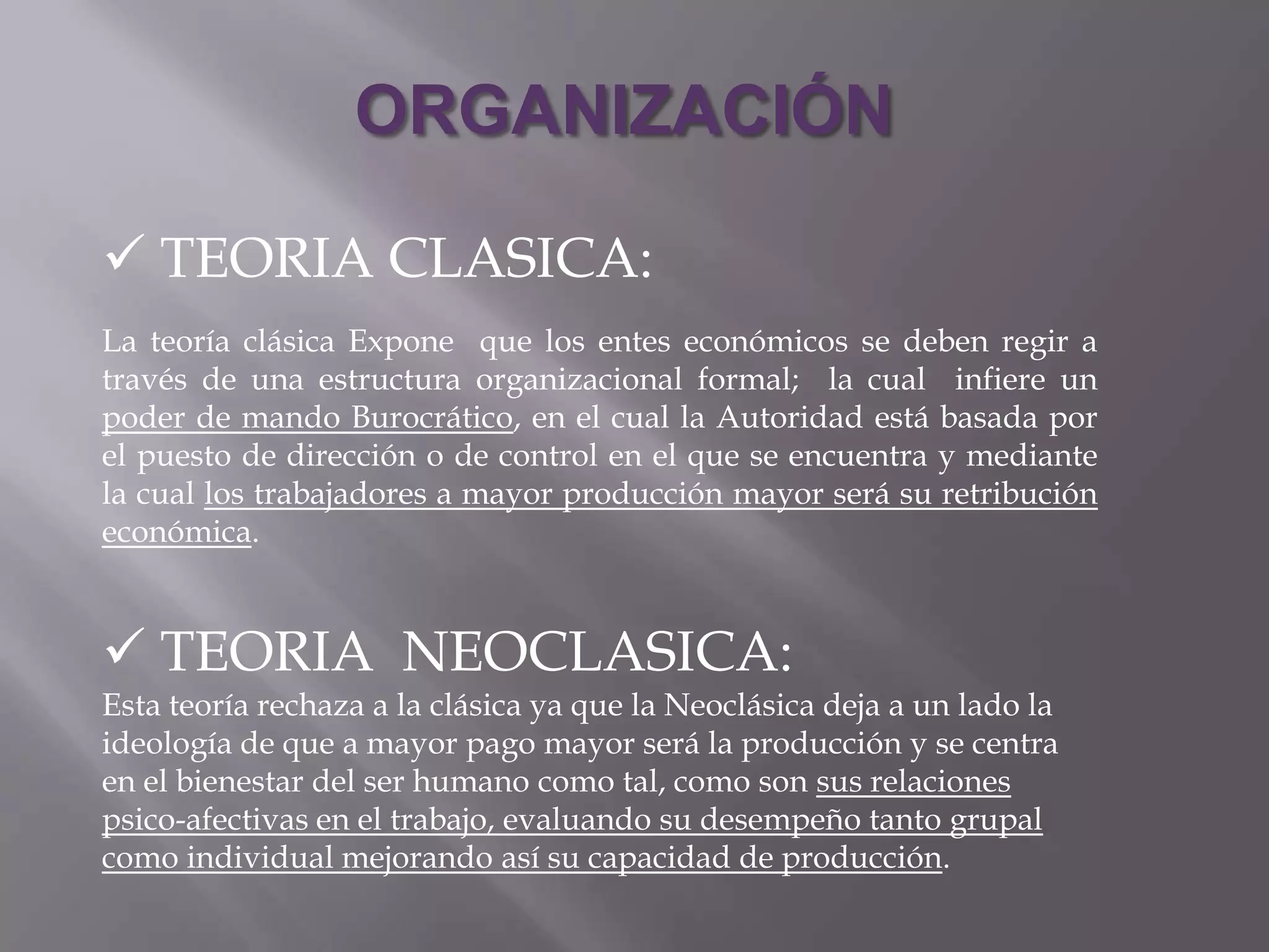 ORGANIZACIÓN

 TEORIA CLASICA:
La teoría clásica Expone que los entes económicos se deben regir a
través de una estructura organizacional formal; la cual infiere un
poder de mando Burocrático, en el cual la Autoridad está basada por
el puesto de dirección o de control en el que se encuentra y mediante
la cual los trabajadores a mayor producción mayor será su retribución
económica.



 TEORIA NEOCLASICA:
Esta teoría rechaza a la clásica ya que la Neoclásica deja a un lado la
ideología de que a mayor pago mayor será la producción y se centra
en el bienestar del ser humano como tal, como son sus relaciones
psico-afectivas en el trabajo, evaluando su desempeño tanto grupal
como individual mejorando así su capacidad de producción.
 