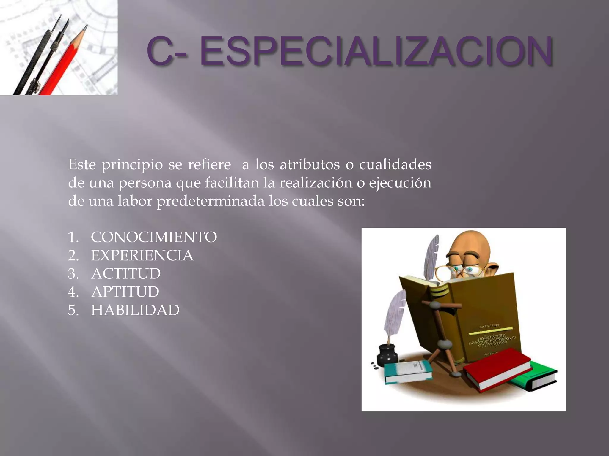 C- ESPECIALIZACION

Este principio se refiere a los atributos o cualidades
de una persona que facilitan la realización o ejecución
de una labor predeterminada los cuales son:

1.   CONOCIMIENTO
2.   EXPERIENCIA
3.   ACTITUD
4.   APTITUD
5.   HABILIDAD
 