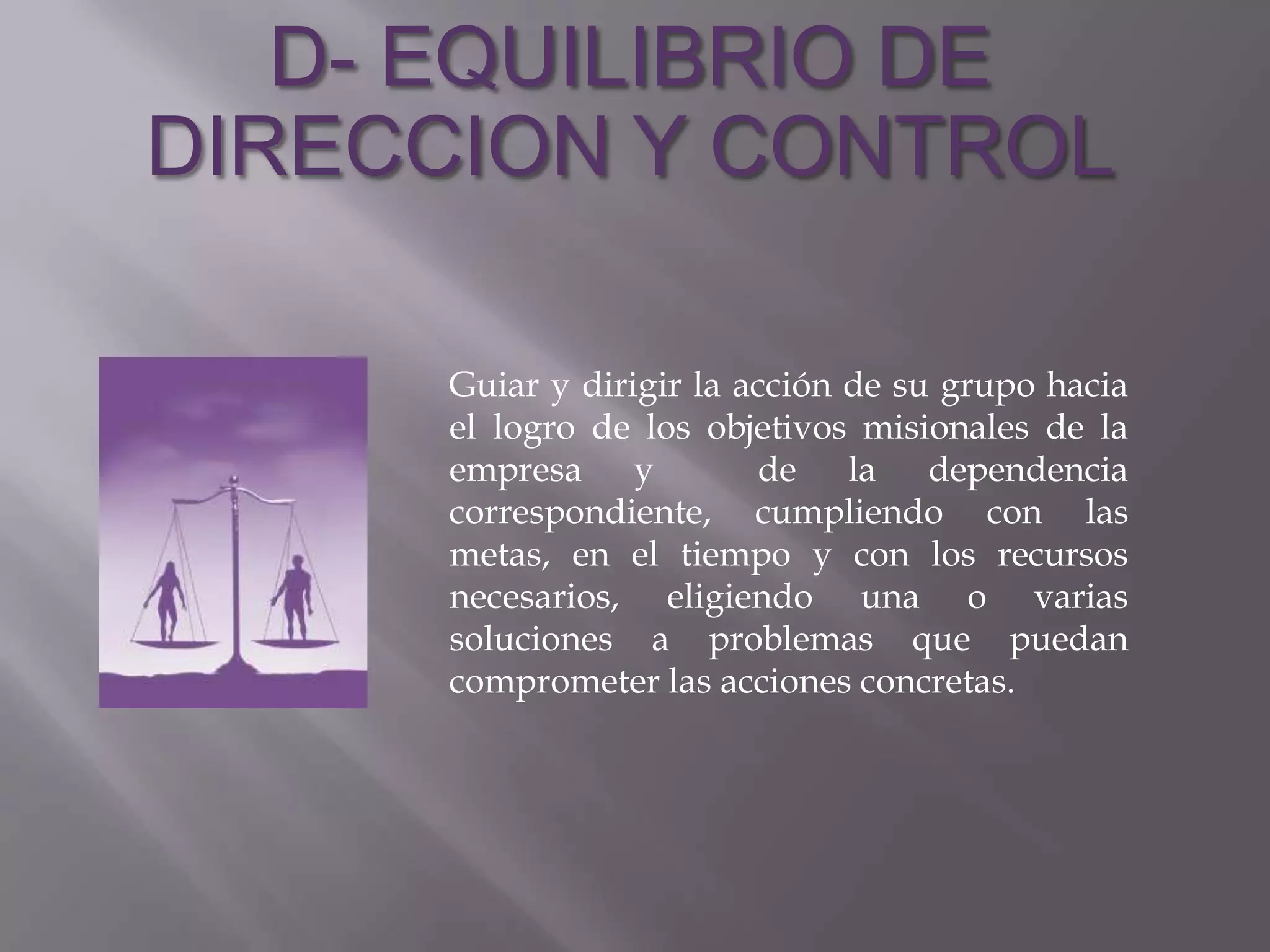 D- EQUILIBRIO DE
DIRECCION Y CONTROL

     Guiar y dirigir la acción de su grupo hacia
     el logro de los objetivos misionales de la
     empresa y           de la dependencia
     correspondiente, cumpliendo con las
     metas, en el tiempo y con los recursos
     necesarios, eligiendo una o varias
     soluciones a problemas que puedan
     comprometer las acciones concretas.
 
