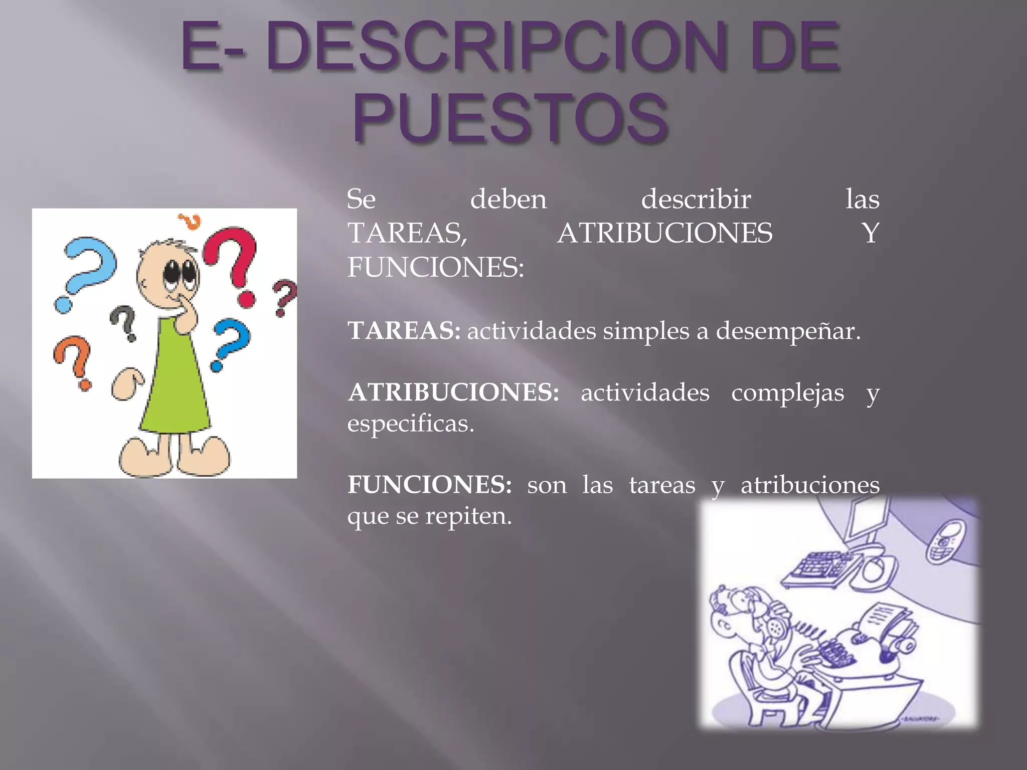 E- DESCRIPCION DE
     PUESTOS
    Se      deben      describir           las
    TAREAS,       ATRIBUCIONES               Y
    FUNCIONES:

    TAREAS: actividades simples a desempeñar.

    ATRIBUCIONES: actividades complejas y
    especificas.

    FUNCIONES: son las tareas y atribuciones
    que se repiten.
 