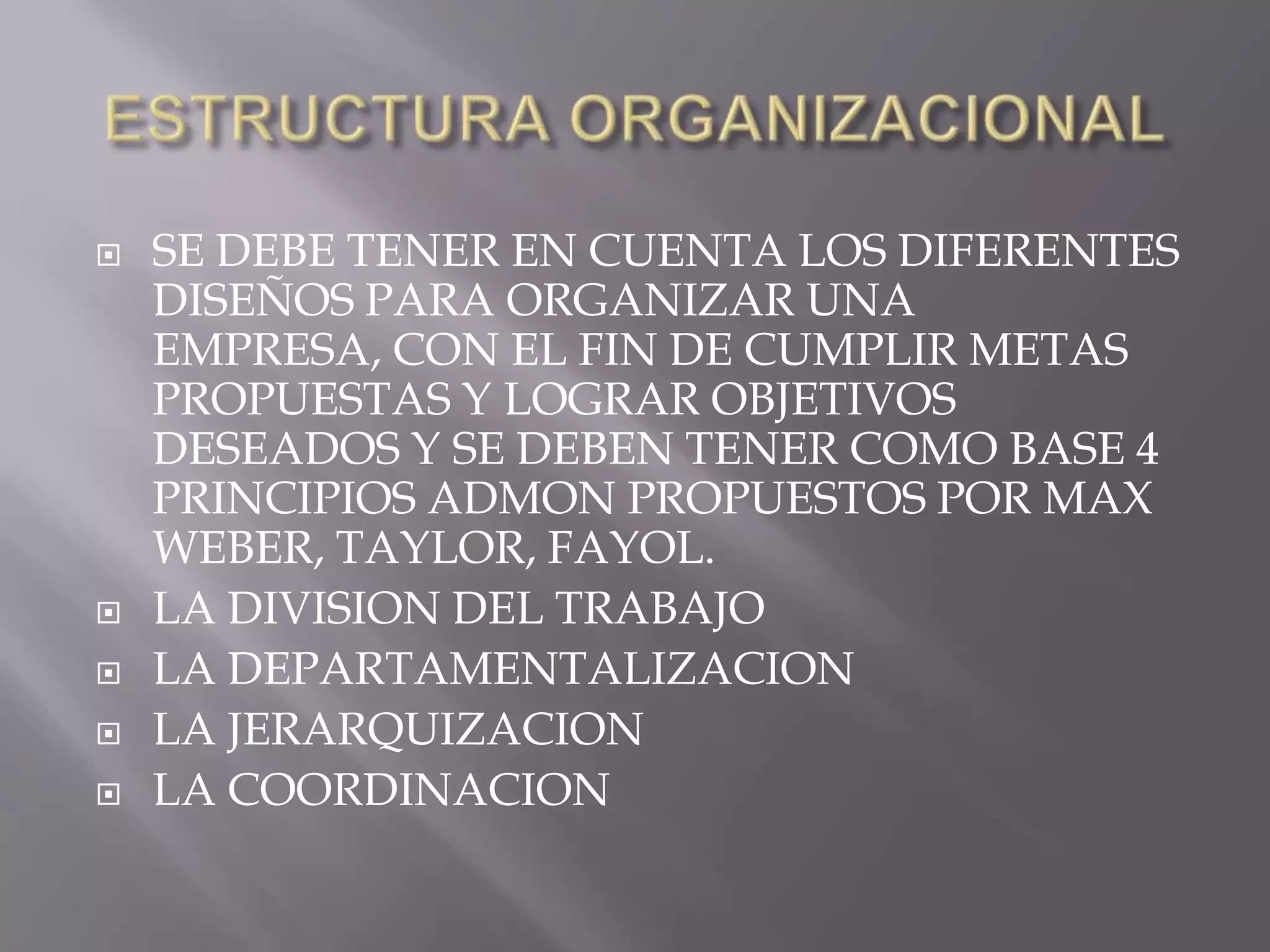    SE DEBE TENER EN CUENTA LOS DIFERENTES
    DISEÑOS PARA ORGANIZAR UNA
    EMPRESA, CON EL FIN DE CUMPLIR METAS
    PROPUESTAS Y LOGRAR OBJETIVOS
    DESEADOS Y SE DEBEN TENER COMO BASE 4
    PRINCIPIOS ADMON PROPUESTOS POR MAX
    WEBER, TAYLOR, FAYOL.
   LA DIVISION DEL TRABAJO
   LA DEPARTAMENTALIZACION
   LA JERARQUIZACION
   LA COORDINACION
 