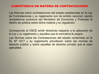COMPETENCIA EN MATERIA DE CONTRATACIONES
Las Normas sobre contrataciones del estado establecidas en la Ley
de Contrataciones y su reglamento son de ámbito nacional, siendo
competencia exclusiva del Ministerio de Economía y Finanzas el
diseño de política sobre dicha materia y su regulación.
Corresponde al OSCE emitir directivas respecto a la aplicación de
la Ley y su reglamento y aquellas que la normativa le asigne.
Las Normas sobre las Contrataciones del estado contenidas en le
DL Nº 1017 y su reglamento prevalecen sobre las normas de
derecho publico y sobre aquellas de derecho privado que le sean
aplicables.
 