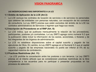 VISION PANORAMICA
LAS MODIFICACIONES MAS IMPORTANTES A LA LCE
1.1 Ámbito de Aplicación de la LCE (Art.3):
• La LCE excluye los contratos de locación de servicios o de servicios no personales
que celebren las entidades con personas naturales, con excepción de los contratos
de consultoría. La Ley 29873 precisa que están excluidos del ámbito de la LCE los
contratos administrativos de Servicios o régimen que haga sus veces.
1.2 Inscripción de Proveedores en el RNP (Art. 9):
• La LCE indica, que se publicara mensualmente la relación de los proveedores,
participantes, postores y/o contratistas. La Ley 29873 agrega como numeral 9.2 que
la publicación debe incluir la información de los socios, accionistas, o titulares y de
los integrantes de los órganos de administración.
• La LCE no establece disposiciones sobre el capital suscrito y pagado de los
ejecutores de Obra. En cambio, la Ley 29873 agrega en el Numeral 9.3 que el capital
suscrito y pagado de las empresas nacionales no podrá ser inferior al 5% de su
capacidad máxima de contratación.
1.3 Practicas Restrictivas (Art. 11):
• . La LCE prohíbe la concertación entre los postores o con terceros. La Ley 29873
precisa en el mismo articulo que se consideraran practicas restrictivas de la libre
competencia a los acuerdos para no participar o presentar propuestas en los
procesos de selección.
 