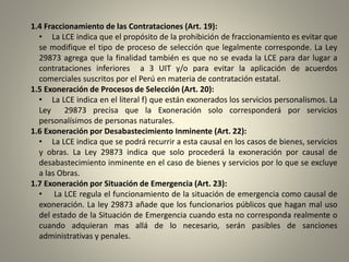 1.4 Fraccionamiento de las Contrataciones (Art. 19):
• La LCE indica que el propósito de la prohibición de fraccionamiento es evitar que
se modifique el tipo de proceso de selección que legalmente corresponde. La Ley
29873 agrega que la finalidad también es que no se evada la LCE para dar lugar a
contrataciones inferiores a 3 UIT y/o para evitar la aplicación de acuerdos
comerciales suscritos por el Perú en materia de contratación estatal.
1.5 Exoneración de Procesos de Selección (Art. 20):
• La LCE indica en el literal f) que están exonerados los servicios personalismos. La
Ley 29873 precisa que la Exoneración solo corresponderá por servicios
personalísimos de personas naturales.
1.6 Exoneración por Desabastecimiento Inminente (Art. 22):
• La LCE indica que se podrá recurrir a esta causal en los casos de bienes, servicios
y obras. La Ley 29873 indica que solo procederá la exoneración por causal de
desabastecimiento inminente en el caso de bienes y servicios por lo que se excluye
a las Obras.
1.7 Exoneración por Situación de Emergencia (Art. 23):
• La LCE regula el funcionamiento de la situación de emergencia como causal de
exoneración. La ley 29873 añade que los funcionarios públicos que hagan mal uso
del estado de la Situación de Emergencia cuando esta no corresponda realmente o
cuando adquieran mas allá de lo necesario, serán pasibles de sanciones
administrativas y penales.
 