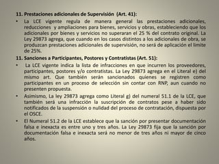 11. Prestaciones adicionales de Supervisión (Art. 41):
• La LCE vigente regula de manera general las prestaciones adicionales,
reducciones y ampliaciones para bienes, servicios y obras, estableciendo que los
adicionales por bienes y servicios no superaran el 25 % del contrato original. La
Ley 29873 agrega, que cuando en los casos distintos a los adicionales de obra, se
produzcan prestaciones adicionales de supervisión, no será de aplicación el limite
de 25%.
11. Sanciones a Participantes, Postores y Contratistas (Art. 51):
• La LCE vigente indica la lista de infracciones en que incurren los proveedores,
participantes, postores y/o contratistas. La Ley 29873 agrega en el Literal e) del
mismo art. Que también serán sancionados quienes se registren como
participantes en un proceso de selección sin contar con RNP, aun cuando no
presenten propuesta.
• Asimismo, La ley 29873 agrega como Literal g) del numeral 51.1 de la LCE, que
también será una infracción la suscripción de contratos pese a haber sido
notificados de la suspensión o nulidad del proceso de contratación, dispuesta por
el OSCE.
• El Numeral 51.2 de la LCE establece que la sanción por presentar documentación
falsa e inexacta es entre uno y tres años. La Ley 29873 fija que la sanción por
documentación falsa e inexacta será no menor de tres años ni mayor de cinco
años.
 