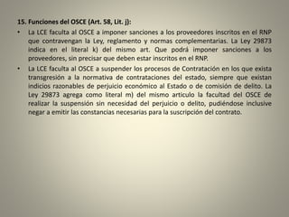 15. Funciones del OSCE (Art. 58, Lit. j):
• La LCE faculta al OSCE a imponer sanciones a los proveedores inscritos en el RNP
que contravengan la Ley, reglamento y normas complementarias. La Ley 29873
indica en el literal k) del mismo art. Que podrá imponer sanciones a los
proveedores, sin precisar que deben estar inscritos en el RNP.
• La LCE faculta al OSCE a suspender los procesos de Contratación en los que exista
transgresión a la normativa de contrataciones del estado, siempre que existan
indicios razonables de perjuicio económico al Estado o de comisión de delito. La
Ley 29873 agrega como literal m) del mismo articulo la facultad del OSCE de
realizar la suspensión sin necesidad del perjuicio o delito, pudiéndose inclusive
negar a emitir las constancias necesarias para la suscripción del contrato.
 