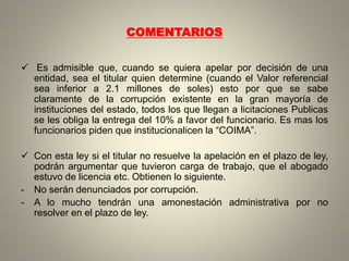 COMENTARIOS
 Es admisible que, cuando se quiera apelar por decisión de una
entidad, sea el titular quien determine (cuando el Valor referencial
sea inferior a 2.1 millones de soles) esto por que se sabe
claramente de la corrupción existente en la gran mayoría de
instituciones del estado, todos los que llegan a licitaciones Publicas
se les obliga la entrega del 10% a favor del funcionario. Es mas los
funcionarios piden que institucionalicen la “COIMA”.
 Con esta ley si el titular no resuelve la apelación en el plazo de ley,
podrán argumentar que tuvieron carga de trabajo, que el abogado
estuvo de licencia etc. Obtienen lo siguiente.
- No serán denunciados por corrupción.
- A lo mucho tendrán una amonestación administrativa por no
resolver en el plazo de ley.
 