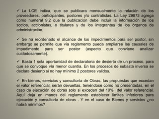  La LCE indica, que se publicara mensualmente la relación de los
proveedores, participantes, postores y/o contratistas. La Ley 29873 agrega
como numeral 9.2 que la publicación debe incluir la información de los
socios, accionistas, o titulares y de los integrantes de los órganos de
administración.
 Se ha reordenado el alcance de los impedimentos para ser postor, sin
embargo se permite que vía reglamento pueda ampliarse las causales de
impedimento para ser postor (aspecto que conviene analizar
cuidadosamente).
 Basta 1 sola oportunidad de declaratoria de desierto de un proceso, para
que se convoque vía menor cuantía. En los procesos de subasta inversa se
declara desierto si no hay mínimo 2 postores validos.
 En bienes, servicios y consultoría de Obras, las propuestas que excedan
el valor referencial, serán devueltas, teniéndose como no presentadas, en el
caso de ejecución de obras solo si exceden del 10% del valor referencial.
Aquí deja en manos del reglamento establecer limites inferiores para
ejecución y consultoría de obras . Y en el caso de Bienes y servicios ¿no
habrá mínimos?
 