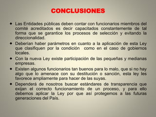 CONCLUSIONES
 Las Entidades públicas deben contar con funcionarios miembros del
comité acreditados es decir capacitados constantemente de tal
forma que se garantice los procesos de selección y evitando la
direccionalidad.
 Deberían haber parámetros en cuanto a la aplicación de esta Ley
que clasifiquen por la condición como en el caso de gobiernos
locales.
 Con la nueva Ley existe participación de las pequeñas y medianas
empresas.
 Existen algunos funcionarios tan buenos para lo malo, que si no hay
algo que lo amenace con su destitución o sanción, esta ley les
favorece ampliamente para hacer de las suyas.
 Dependerá de nosotros buscar estándares de transparencia que
exijan el correcto funcionamiento de un proceso, y para ello
debemos aplicar la Ley por que así protegemos a las futuras
generaciones del País.
 