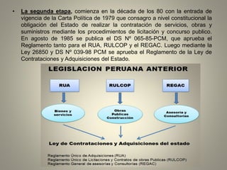 • La segunda etapa, comienza en la década de los 80 con la entrada de
vigencia de la Carta Política de 1979 que consagro a nivel constitucional la
obligación del Estado de realizar la contratación de servicios, obras y
suministros mediante los procedimientos de licitación y concurso publico.
En agosto de 1985 se publica el DS Nº 065-85-PCM, que aprueba el
Reglamento tanto para el RUA, RULCOP y el REGAC. Luego mediante la
Ley 26850 y DS Nº 039-98 PCM se aprueba el Reglamento de la Ley de
Contrataciones y Adquisiciones del Estado.
 
