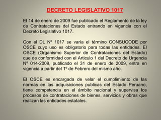 DECRETO LEGISLATIVO 1017
El 14 de enero de 2009 fue publicado el Reglamento de la ley
de Contrataciones del Estado entrando en vigencia con el
Decreto Legislativo 1017.
Con el DL Nº 1017 se varía el término CONSUCODE por
OSCE cuyo uso es obligatorio para todas las entidades. El
OSCE (Organismo Superior de Contrataciones del Estado)
que de conformidad con el Articulo 1 del Decreto de Urgencia
Nº 014-2009, publicado el 31 de enero de 2009, entra en
vigencia a partir del 1º de Febrero del mismo año.
El OSCE es encargada de velar el cumplimiento de las
normas en las adquisiciones publicas del Estado Peruano,
tiene competencia en el ámbito nacional y supervisa los
procesos de contrataciones de bienes, servicios y obras que
realizan las entidades estatales.
 