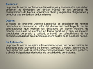 Alcances:
La presente norma contiene las disposiciones y lineamientos que deben
observar las Entidades del Sector Público en los procesos de
contrataciones de bienes, servicios u obras y regula las obligaciones y
derechos que se derivan de los mismos
Objeto:
El objeto del presente Decreto Legislativo es establecer las normas
orientadas a maximizar el valor del dinero del contribuyente en las
contrataciones que realicen las Entidades del Sector Público, de
manera que éstas se efectúen en forma oportuna y bajo las mejores
condiciones de precio y calidad, a través del cumplimiento de los
principios señalados en el artículo numero cuatro de la presente norma.
Su Aplicación:
La presente norma se aplica a las contrataciones que deben realizar las
Entidades para proveerse de bienes, servicios u obras, asumiendo el
pago del precio o de la retribución correspondiente con fondos públicos,
y demás obligaciones derivadas de la calidad de contratante.
 