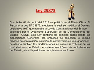 Con fecha 01 de junio del 2012 se publicó en el Diario Oficial El
Peruano la Ley Nº 29873, mediante la cual se modifica el Decreto
Legislativo 1017 que aprueba la Ley de Contrataciones del Estado.
publicado por el Organismo Supervisor de las Contrataciones del
Estado - OSCE. Esta Ley contiene los cambios dados desde las
disposiciones Generales, los procesos de selección, el mismo
proceso de contratación, solución de controversias e impugnaciones,
detallando también las modificaciones en cuanto al Tribunal de las
contrataciones del Estado, el sistema electrónico de contrataciones
del Estado, y las disposiciones complementarias finales.
Ley 29873
 