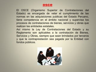 osce
El OSCE (Organismo Superior de Contrataciones del
Estado) es encargada de velar el cumplimiento de las
normas en las adquisiciones publicas del Estado Peruano,
tiene competencia en el ámbito nacional y supervisa los
procesos de contrataciones de bienes, servicios y obras que
realizan las entidades estatales.
Así mismo la Ley de Contrataciones del Estado y su
Reglamento son aplicables a la contratación de Bienes,
Servicios y Obras, siempre que sean brindados por terceros
y que la contraprestación sea pagada por la Entidad con
fondos públicos.
 