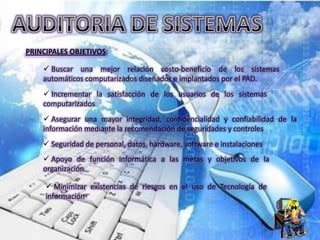 PRINCIPALES OBJETIVOS:

     Buscar una mejor relación costo-beneficio de los sistemas
    automáticos computarizados diseñados e implantados por el PAD.
     Incrementar la satisfacción de los usuarios de los sistemas
    computarizados
     Asegurar una mayor integridad, confidencialidad y confiabilidad de la
    información mediante la recomendación de seguridades y controles
     Seguridad de personal, datos, hardware, software e instalaciones
     Apoyo de función informática a las metas y objetivos de la
    organización

      Minimizar existencias de riesgos en el uso de Tecnología de
     información
 