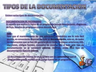 Existen varios tipos de documentación:

DOCUMENTACION DE PROGRAMAS:
Es aquella que explica la lógica de un programa e incluye descripciones, diagramas
de flujo, listados de programas y otros documentos

 OJO.-
 Para que el mantenimiento de una aplicación informática sea lo más fácil
 posible, es conveniente disponer de toda su documentación, esto es, de todos
 los documentos que se han ido generando en todas las etapas anteriores: ERS,
 algoritmos, códigos fuentes, manuales de usuario, etc. A todo este tipo de
 documentación se le considera externa. Además, existe otro tipo de
 documentación llamada interna.

  La documentación interna de un programa son los comentarios que el
  programador puede escribir en el código fuente de un programa.
 