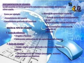 DOCUMENTACION DE USUARIO:
La del usuarios en forma general la naturaleza y capacidades del sistema y
cómo usarlo.

 Como por ejemplo:                           3. Manual de aprendizaje o tutorial

 · Conocimiento del usuario                        Guía de aprendizaje o autoformación
                                                  de las
· Conocimiento profundo del producto
                                                  funcionalidades básicas del sistema
                                                   Documentación interactiva de
    SEGÚN AL TIPO DE USUARIO:
                                                  iniciación al
   1. Guías de referencia                         producto
              Dirigido a Tecnicos
              Referencias exhaustivas de las capacidades del sistemas

    2. Guías de usuarios.-
              Acceso amplio y poco profundo a las funcionalidades del
             sistema
               Comportamiento del usuario (secuencias, acciones)
              para conseguir sus objetivos
 