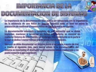 La importancia de la documentación bien podría ser comparada con la importancia
de la existencia de una Póliza de Seguro; mientras todo va bien no existe la
precaución de confirmar si nuestra Póliza de Seguros está o no vigente.
La documentación adecuada y completa, de una aplicación que se desea
implantar, mantener y actualizar en forma satisfactoria, es esencial en
cualquier Sistema de Información, sin embargo, frecuentemente es la parte a
la cual se dedica l menor tiempo y se le presta menos atención.
Siempre se debe documentar un sistema como si estuviera a punto de irse
a Siberia el siguiente mes, para nunca volver. Si la documentación del
sistema es incompleta el diseñador continuamente estará involucrado y no
podrá moverse a otra asignación.
 