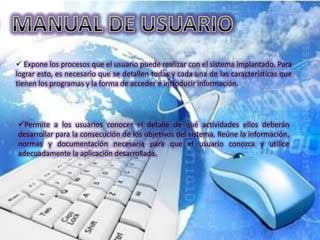  Expone los procesos que el usuario puede realizar con el sistema implantado. Para
lograr esto, es necesario que se detallen todas y cada una de las características que
tienen los programas y la forma de acceder e introducir información.




Permite a los usuarios conocer el detalle de qué actividades ellos deberán
desarrollar para la consecución de los objetivos del sistema. Reúne la información,
normas y documentación necesaria para que el usuario conozca y utilice
adecuadamente la aplicación desarrollada.
 