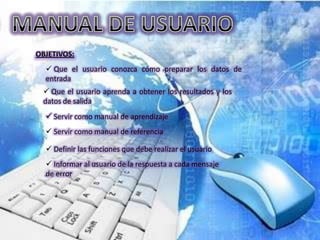 OBJETIVOS:
   Que el usuario conozca cómo preparar los datos de
  entrada
  Que el usuario aprenda a obtener los resultados y los
 datos de salida
   Servir como manual de aprendizaje
   Servir como manual de referencia

   Definir las funciones que debe realizar el usuario
   Informar al usuario de la respuesta a cada mensaje
  de error
 