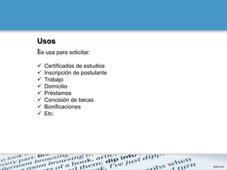 Usos
: usa para solicitar:
Se

   Certificados de estudios
   Inscripción de postulante
   Trabajo
   Domicilio
   Préstamos
   Concisión de becas
   Bonificaciones
   Etc.
 
