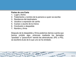Partes de una Carta
1. Lugar y fecha
2. Tratamiento y nombre de la persona a quien se escribe
3. Residencia del destinatario
4. Vocativo o expresión de cariño
5. Cuerpo o asunto de la misiva
6. Conclusión o despedida
7. Nombre y firma

Después de la despedida y firma podemos darnos cuenta que
hemos omitido algo, entonces mediante los llamados
"posdata" o "posscritum" siendo las abreviaturas: (PD. o PS),
se escribirá al pie de lo que uno se ha olvidado.
 