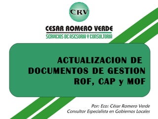 Por: Eco: César Romero Verde
Consultor Especialista en Gobiernos Locales
ACTUALIZACION DE
DOCUMENTOS DE GESTION
ROF, CAP y MOF
 