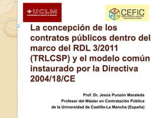 La concepción de los
contratos públicos dentro del
marco del RDL 3/2011
(TRLCSP) y el modelo común
instaurado por la Directiva
2004/18/CE
Prof. Dr. Jesús Punzón Moraleda
Profesor del Máster en Contratación Pública
de la Universidad de Castilla-La Mancha (España)
 