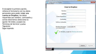 Si escogiste la primera opción, 
rellena el formulario con tus datos 
personales para poder crear una 
cuenta en Dropbox; los datos 
requeridos son nombre, contraseña y 
correo electrónico.Selecciona la 
opción 'He leído y acepto los 
Términos de Servicio' y pulsa 
'Siguiente'. 
Sigue leyendo: 
 